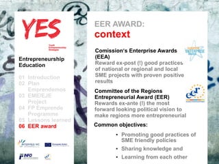 EER AWARD:
                            context
                             Comission‘s Enterprise Awards
Entrepreneurship             (EEA)
Education                    Reward ex-post (!) good practices
                             of national or regional and local
01 Introduction              SME projects with proven positive
02 Plan                      results
   Emprendemos            a
                             Committee of the Regions
03 EME/EJE para modificar el Entrepreneurial del patrón
      Haga clic              estilo de subtítulo Award (EER)
   Project                   Rewards ex-ante (!) the most
04 FP Emprende               forward looking political vision to
   Programme                 make regions more entrepreneurial
05 Lessons learned
06 EER award                 Common objectives:
                                     • Promoting good practices of
                                       SME friendly policies
                                     • Sharing knowledge and
                                     • Learning from each other
 
