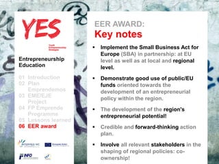 EER AWARD:
                            Key notes
                              Implement the Small Business Act for
                               Europe (SBA) in partnership: at EU
Entrepreneurship               level as well as at local and regional
Education                      level.
01 Introduction              Demonstrate good use of public/EU
02 Plan                         funds oriented towards the
   Emprendemos            a
                                development of an entrepreneurial
03 EME/EJE para modificar el estilo de subtítulo del patrón
      Haga clic                 policy within the region.
   Project
04 FP Emprende               The development of the region's
   Programme                    entrepreneurial potential!
05 Lessons learned
06 EER award                 Credible and forward-thinking action
                                plan.

                              Involve all relevant stakeholders in the
                               shaping of regional policies: co-
                               ownership!
 