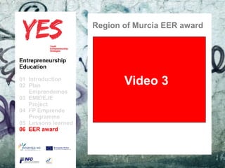 Region of Murcia EER award



  Entrepreneurship
  Education

  01 Introduction
  02 Plan                                    Video 3
     Emprendemos
  03 EME/EJE para modificar el estilo de subtítulo del patrón
        Haga clic
     Project
  04 FP Emprende
     Programme
  05 Lessons learned
  06 EER award




27/05/10
 