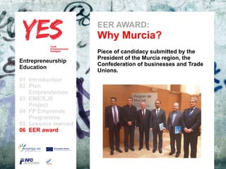EER AWARD:
                               Why Murcia?
                               Piece of candidacy submitted by the
                               President of the Murcia region, the
Entrepreneurship
                               Confederation of businesses and Trade
Education
                               Unions.
01 Introduction
02 Plan
   Emprendemos            a
03 EME/EJE para modificar el estilo de subtítulo del patrón
      Haga clic
   Project
04 FP Emprende
   Programme
05 Lessons learned
06 EER award
 