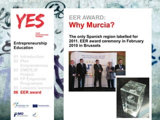 EER AWARD:
                               Why Murcia?
                               The only Spanish region labelled for
                               2011. EER award ceremony in February
Entrepreneurship
                               2010 in Brussels
Education

01 Introduction
02 Plan
   Emprendemos            a
03 EME/EJE para modificar el estilo de subtítulo del patrón
      Haga clic
   Project
04 FP Emprende
   Programme
05 Lessons learned
06 EER award
 