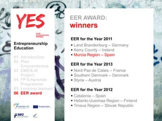 EER AWARD:
                             winners
                             EER for the Year 2011
Entrepreneurship              Land Brandenburg – Germany
Education                     Kerry County – Ireland
                              Murcia Region – Spain
01 Introduction
02 Plan
   Emprendemos            a EER for the Year 2013
03 EME/EJE para modificar el estilo dePas de Calais – France
      Haga clic               Nord subtítulo del patrón
   Project                    Southern Denmark – Denmark
04 FP Emprende                Styria – Austria
   Programme
05 Lessons learned           EER for the Year 2012
06 EER award
                              Catalonia – Spain
                              Helsinki-Uusimaa Region – Finland
                              Trnava Region – Slovak Republic
 