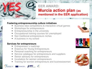 EER AWARD:
                              a   Murcia action plan (as
                                  mentioned in the EER application)

Fostering entrepreneurship culture initiatives
     Business idea competitions & interactive virtual games
     Workshops for entrepreneurs
     Entrepreneurship in the university
     Occupational training courses for unemployed
     Non traditional entrepreneurs niches
     A business in my school
       Haga clic para modificar el estilo de subtítulo del patrón
Services for entrepreneurs
     Entrepreneur´s roadmap
     Erasmus for Young Entrepreneurs
     Personal coaching for entrepreneurs
     Service catalogue for entrepreneurs and suppliers
     Senior advisory for entrepreneurs
     Incubators for women entrepreneurs
     Training for women entrepreneurs and businesswomen
 