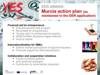 EER AWARD:
                               a   Murcia action plan (as
                                   mentioned in the EER application)

Financial aid for entrepreneurs
     Entrepreneurship help program
     Microcredit for entrepreneurs
     “Quality seal” to entrepreneurial projects
     MURCIA-BAN: Business Angels Network
     Venture capital

Internationalisationmodificar el estilo de subtítulo del patrón
       Haga clic para for SMEs
      Exterior market participation of regional industries
      Financial support for internationalisation

Collaboration and cooperation initiatives
     Cluster promotion policies
     Joint territorial strategies
     Contribution to cross-border integration
 