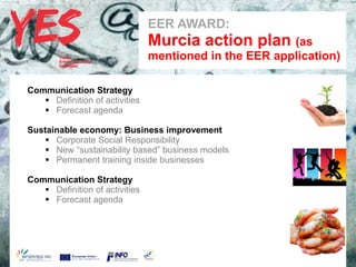 EER AWARD:
                                a   Murcia action plan (as
                                    mentioned in the EER application)

Communication Strategy
    Definition of activities
    Forecast agenda

Sustainable economy: Business improvement
    Corporate Social Responsibility
    New “sustainability based” business models
       Haga clic para modificar el estilo de subtítulo del patrón
    Permanent training inside businesses

Communication Strategy
    Definition of activities
    Forecast agenda
 