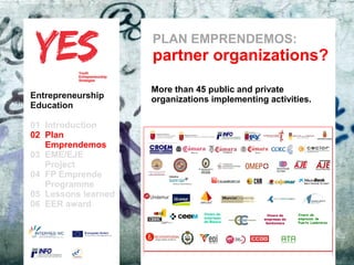 PLAN EMPRENDEMOS:
                               partner organizations?
                               More than 45 public and private
Entrepreneurship               organizations implementing activities.
Education

01 Introduction
02 Plan
   Emprendemos
03 EME/EJE para modificar el estilo de subtítulo del patrón
      Haga clic
   Project
04 FP Emprende
   Programme
05 Lessons learned
06 EER award
                                             Vivero de          Vivero de   Vivero de
                                             empresas         empresas de   empresas de
                                             de Blanca         Santomera    Puerto Lumbreras
 