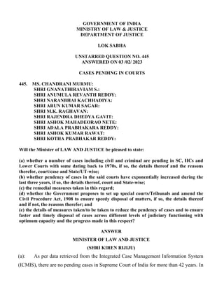 GOVERNMENT OF INDIA
MINISTRY OF LAW & JUSTICE
DEPARTMENT OF JUSTICE
LOK SABHA
UNSTARRED QUESTION NO. 445
ANSWERED ON 03 /02/ 2023
CASES PENDING IN COURTS
445. MS. CHANDRANI MURMU:
SHRI GNANATHIRAVIAM S.:
SHRI ANUMULA REVANTH REDDY:
SHRI NARANBHAI KACHHADIYA:
SHRI ARUN KUMAR SAGAR:
SHRI M.K. RAGHAVAN:
SHRI RAJENDRA DHEDYA GAVIT:
SHRI ASHOK MAHADEORAO NETE:
SHRI ADALA PRABHAKARA REDDY:
SHRI ASHOK KUMAR RAWAT:
SHRI KOTHA PRABHAKAR REDDY:
Will the Minister of LAW AND JUSTICE be pleased to state:
(a) whether a number of cases including civil and criminal are pending in SC, HCs and
Lower Courts with some dating back to 1970s, if so, the details thereof and the reasons
therefor, court/case and State/UT-wise;
(b) whether pendency of cases in the said courts have exponentially increased during the
last three years, if so, the details thereof, court and State-wise;
(c) the remedial measures taken in this regard;
(d) whether the Government proposes to set up special courts/Tribunals and amend the
Civil Procedure Act, 1908 to ensure speedy disposal of matters, if so, the details thereof
and if not, the reasons therefor; and
(e) the details of measures taken/to be taken to reduce the pendency of cases and to ensure
faster and timely disposal of cases across different levels of judiciary functioning with
optimum capacity and the progress made in this respect?
ANSWER
MINISTER OF LAW AND JUSTICE
(SHRI KIREN RIJIJU)
(a): As per data retrieved from the Integrated Case Management Information System
(ICMIS), there are no pending cases in Supreme Court of India for more than 42 years. In
 