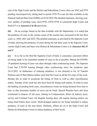 case of the High Courts and the District and Subordinate Courts, there are 3642 and 2979
pending casesrespectively, dating back to period 1970-79 as per the data available on the
National Judicial Data Grid (NJDG) on 01.02.2023.The detailed statement, showing year-
wise number of pending cases since1970s (1970-1979) in concerned High Courts and
State/UT is at Annexure-I & IIrespectively.
(b): On an average, based on the data available with the Department, it is stated that
the pendency of cases in the various courts of the country have increased in the last three
years i.e. 2020, 2021 and 2022. The detailed statement, as provided by the Supreme Court
of India, showing the pendency of cases during the last three years in the Supreme Court,
various High Courts and State-wise District & Subordinate Courts is at Annexure-III, IV
and V.
(c): In so far as the Hon’ble Supreme Court of India is concerned, consistent efforts
are being made to list maximum number of cases as far as possible. During the COVID-
19 pandemic hearing of cases was done through video conferencing mode. The Supreme
Court had 3,79,954 hearing through video conferencing since the lockdown upto
24.12.2022. In furtherance of reducing pendency, it was directed to list 10 Transfer
Petitions and 10 Bail Matters before each Hon’ble Court on all the five days of the week.
Besides this in order to accelerate the listing of fresh as well as other miscellaneous
matter, Tuesday of the week has also been fixed for listing such matters. In order to clear
the backlog of pending fresh cases, miscellaneous weeks are being declared from time to
time so that maximum number of cases can be listed. Special Benches have also been
constituted to dispose of old cases relating to Compensation, Direct & Indirect taxes,
service and Criminal Cases. On Regular hearing days, old regular hearing matters are
being listed before these courts. Multi-pronged endeavors are being launched to reduce
pendency of cases in the near future. Similarly, efforts are on in the High Courts and
District & Subordinate Courts to reduce pendency at their levels.
 