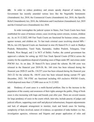 (d): In order to reduce pendency and ensure speedy disposal of matters, the
Government has recently amended various laws like the Negotiable Instruments
(Amendment) Act, 2018, the Commercial Courts (Amendment) Act, 2018, the Specific
Relief (Amendment) Act, 2018, the Arbitration and Conciliation (Amendment) Act, 2019
and the Criminal Laws (Amendment) Act, 2018.
In order tostrengthen the judicial system in States, Fast Track Courts have been
established for cases of heinous crimes; cases involving senior citizens, women, children
etc. As on 31.12.2022, 848 Fast Track Courts are functional for heinous crimes, crimes
against women, and children etc. To fast track criminal cases involving elected MPs /
MLAs, ten (10) Special Courts are functional in nine (9) States/UTs (1 each in Madhya
Pradesh, Maharashtra, Tamil Nadu, Karnataka, Andhra Pradesh, Telangana, Uttar
Pradesh, West Bengal, and 2 in NCT of Delhi). Further, the central government has
approved a scheme for setting up 1023 Fast Track Special Courts (FTSCs) across the
country for the expeditious disposal of pending cases of Rape under IPC and crimes under
POCSO Act. As on date, 28 States/UTs have joined the scheme. Rs.140 crore was
released in the financial year 2019-20, Rs. 160 crore has been released during the
financial year 2020-21 and Rs. 134.557 crore has been released during the financial year
2021-22 for the scheme Rs. 186.93 crore has been released during currant FY upto
December, 2022. 768 FTSC are functional including 418 exclusive POCSO Courts,
which disposed more than 1,37,000 cases as on 31.12.2022.
(e) Pendency of court cases is a multi-faceted problem. Due to the increase in the
population of the country and awareness of their rights amongst the public, filing of fresh
cases is also increasing with leaps and bounds year after year. There are several reasons
for large pendency of cases in the courts which, inter-alia, include paucity of judges and
judicial officers, supporting court staff and physical infrastructure, frequent adjournments
and lack of adequate arrangement to monitor, track and bunch cases for hearing,
complexity of facts involved, nature of evidence, co-operation of stake holders viz. bar,
investigation agencies, witnesses and litigants and proper application of rules and
 