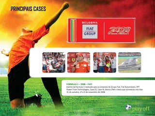 PRINCIPAIS CASES




                   FORMULA 1 – 2008 – FIAT
                   Evento na Formula 1 realizado para as empresa do Grupo Fiat, Fiat Automóveis, FPT
                   Power Train Technologies, Case CE, Case IH, Banco CNH e Iveco que aconteceu nos dias
                   31 de outubro, 1º e 2 de novembro de 2008.
 