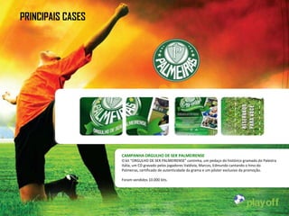 PRINCIPAIS CASES




                   CAMPANHA ORGULHO DE SER PALMEIRENSE
                   O kit “ORGULHO DE SER PALMEIRENSE” continha, um pedaço do histórico gramado do Palestra
                   Itália, um CD gravado pelos jogadores Valdivia, Marcos, Edmundo cantando o hino do
                   Palmeiras, certificado de autenticidade da grama e um pôster exclusivo da promoção.

                   Foram vendidos 10.000 kits.
 