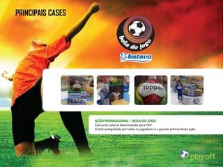 PRINCIPAIS CASES




                   AÇÃO PROMOCIONAL – BOLA DO JOGO
                   Concurso cultural desenvolvido para PDV.
                   A bola autografada por todos os jogadores é o grande prêmio desta ação.
 