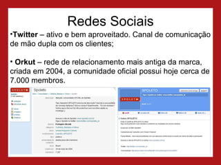 Redes Sociais Twitter  – ativo e bem aproveitado. Canal de comunicação de mão dupla com os clientes;  Orkut  – rede de relacionamento mais antiga da marca, criada em 2004, a comunidade oficial possui hoje cerca de 7.000 membros. 
