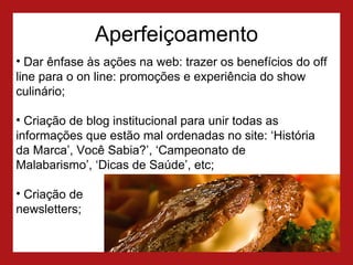Aperfeiçoamento Dar ênfase às ações na web: trazer os benefícios do off line para o on line: promoções e experiência do show culinário; Criação de blog institucional para unir todas as informações que estão mal ordenadas no site: ‘História da Marca’, Você Sabia?’, ‘Campeonato de  Malabarismo’, ‘Dicas de Saúde’, etc; Criação de  newsletters; 