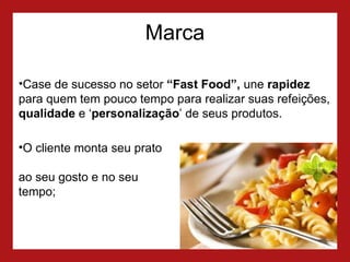 Marca Case de sucesso no setor  “Fast Food”,  une  rapidez  para quem tem pouco tempo para realizar suas refeições,  qualidade  e ‘ personalização ’ de seus produtos.  O cliente monta seu prato  ao seu gosto e no seu tempo; 