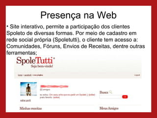 Presença na Web Site interativo, permite a participação dos clientes Spoleto de diversas formas. P or meio de cadastro em rede social própria (Spoletutti), o cliente tem acesso a: Comunidades, Fóruns, Envios de Receitas, dentre outras ferramentas; 