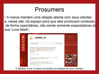 Prosumers A marca mantem uma relação aberta com seus clientes  e, nesse site, há espaço para que eles produzam conteúdo,  de forma expontânea, não sendo somente expectadores da sua ‘Love Mark’; O Spoleto ‘ouve’ e coloca em prática os desejos de seus clientes; 