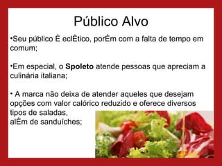 Público Alvo Seu público é eclético, porém com a falta de tempo em comum;  Em especial, o  Spoleto  atende pessoas que apreciam a culinária italiana; A marca não deixa de atender aqueles que desejam opções com valor calórico reduzido e oferece diversos tipos de saladas,  além de sanduíches; 
