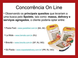 Concorrência On Line Observando os  principais quesitos  que levariam a uma busca pelo  Spoleto , tais como:  massa, delivery e serviços agregados , o cliente poderia optar entre: Pasta Fast -  www.pastafast.com.br  (BA, SE) La Mole -  www.lamole.com.br  (RJ) Brevitá –  www.brevita.com.br  (SP, RJ, MG) Só Pasta -  www.sopastadelivery.com.br/  (PR, RJ, MG) 