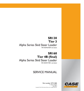 Copyright © 2014 CNH Industrial America LLC. All Rights Reserved.
SERVICE MANUAL
Part number 47711585
1st
edition English
May 2014
SR130
Tier 3
Alpha Series Skid Steer Loader
PIN NEM464869 and above
SR160
Tier 4B (final)
Alpha Series Skid Steer Loader
PIN NDM477801 and above
Part number 47711585
SERVICEMANUAL
SR130 Tier 3
Alpha Series
Skid Steer Loader
SR160 Tier 4B (final)
Alpha Series
Skid Steer Loader
 
