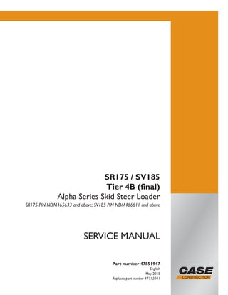 Part number 47851947
English
May 2015
Replaces part number 47712041
SERVICE MANUAL
SR175 / SV185
Tier 4B (final)
Alpha Series Skid Steer Loader
SR175 PIN NDM465633 and above; SV185 PIN NDM466611 and above
Printed in U.S.A.
© 2015 CNH Industrial America LLC. All Rights Reserved.
Case is a trademark registered in the United States and many
other countries, owned by or licensed to CNH Industrial N.V.,
its subsidiaries or affiliates.
 