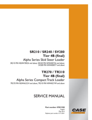 Part number 47851948
English
May 2015
Replaces part number 47712041
SERVICE MANUAL
SR210 / SR240 / SV280
Tier 4B (final)
Alpha Series Skid Steer Loader
SR210 PIN NDM478026 and above; SR240 PIN NFM400756 and above;
SV280 PIN NFM400877 and above
TR270 / TR310
Tier 4B (final)
Alpha Series Compact Track Loader
TR270 PIN NDM462224 and above; TR310 PIN NFM402749 and above
Printed in U.S.A.
© 2015 CNH Industrial America LLC. All Rights Reserved.
Case is a trademark registered in the United States and many
other countries, owned by or licensed to CNH Industrial N.V.,
its subsidiaries or affiliates.
 