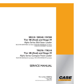SERVICEMANUAL
1/2 SERVICE MANUAL
SR210 / SR240 / SV280
Tier 4B (final) and Stage IV
Alpha Series Skid Steer Loader
SR210 PIN NDM478026 and above; SR240 PIN NFM400756 and above;
SV280 PIN NFM400877 and above
TR270 / TR310
Tier 4B (final) and Stage IV
Alpha Series Compact Track Loader
TR270 PIN NDM462224 and above; TR310 PIN NFM402749 and above
Part number 47683916
1st
edition English
August 2016
© 2016 CNH Industrial America LLC. All Rights Reserved.
SR210 / SR240 / SV280
Tier 4B (final) and Stage IV
Alpha Series Skid Steer Loader
SR210 PIN NDM478026 and above; SR240 PIN NFM400756 and above;
SV280 PIN NFM400877 and above
TR270 / TR310
Tier 4B (final) and Stage IV
Alpha Series CompactTrack Loader
TR270 PIN NDM462224 and above; TR310 PIN NFM402749 and above
Part number 47683916
 