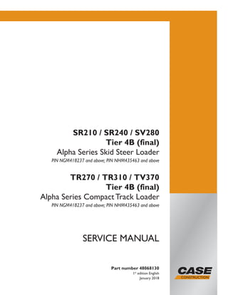 Part number 48068130
1st
edition English
January 2018
SERVICE MANUAL
SR210 / SR240 / SV280
Tier 4B (final)
Alpha Series Skid Steer Loader
PIN NGM418237 and above; PIN NHM435463 and above
TR270 / TR310 / TV370
Tier 4B (final)
Alpha Series Compact Track Loader
PIN NGM418237 and above; PIN NHM435463 and above
Printed in U.S.A.
© 2018 CNH Industrial America LLC. All Rights Reserved.
Case is a trademark registered in the United States and many
other countries, owned or licensed to CNH Industrial N.V.,
its subsidiaries or affiliates.
 