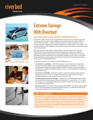 CASE STUDIES
Extreme Savings
With Riverbed
Amassing huge savings with Riverbed WDS solutions
Particularly in difficult economic times, organizations of all sizes strive to streamline costs while
leveraging productivity gains. Many companies will evaluate various cost-cutting initiatives in
order to weather the storm. However, enterprises need to be careful to pursue cost cutting
measures that won’t negatively impact business operations or hinder growth in the long term. The
paradox facing CIOs and IT managers is how to control or reduce costs while still providing strategic
value for the business.
With wide-area data services (WDS), leading companies can slash network and IT costs while
simultaneously improving application performance and business processes. By accelerating
applications up to 100x, organizations can easily consolidate their IT infrastructure and minimize
bandwidth utilization saving thousands or even millions of dollars annually. WDS can also enable
accelerated disaster recovery operations to minimize the impact and cost of downtime while also
saving money on idle DR bandwidth links.
Thousands of companies have already achieved the following results:
Site and Server Consolidation –•	 With WDS, companies can consolidate entire data centers
or servers from branch offices without compromising application performance. The LAN-
like performance enabled by Riverbed Steelhead products eliminates the trade-off between
consolidation and speed. Consolidation becomes a reality – without impacting the productivity
of your branch users.
Save money on bandwidth –•	 By delivering massive capacity throughput increases, Riverbed
customers can use a T1 circuit as if it were 20 meg pipe. This allows companies to defer
bandwidth upgrades for years saving big dollars on network costs.
Eliminate backup infrastructure and tapes –•	 Organizations can leverage WDS to backup data
over the WAN and eliminate tapes and backup infrastructure in branch offices. This is a hard
cost savings and an administrative blessing by no longer having the office manager mix up the
incremental and full backup tapes.
Save money on DR -•	 Most industry analysts estimate that network costs consume approximately
30% of overall DR expenses. By reducing bandwidth usage, IT can outfit DR sites with smaller
links for data replication to save on recurring costs.
Want to learn more?
Attached are 4 enlightening case studies about very different organizations
that have used WDS to achieve Extreme Savings. These case studies will
show you how to do the same thing to your environment. Your executives
will be impressed when you make the impossible, possible. Let Riverbed
show you how. Think Fast.
 