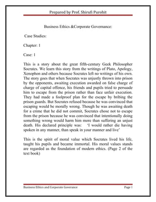 Prepared by Prof. Shirufi Purohit
Business Ethics &Corporate Governance:
Case Studies:
Chapter: 1
Case: 1
This is a story about the great fifth-century Geek Philosopher
Socrates. We learn this story from the writings of Plato, Apology,
Xenophon and others because Socrates left no writings of his own.
The story goes that when Socrates was unjustly thrown into prison
by the opponents, awaiting execution awarded on false charge of
charge of capital offence, his friends and pupils tried to persuade
him to escape from the prison rather than face unfair execution.
They had made a foolproof plan for the escape by bribing the
prison guards. But Socrates refused because he was convinced that
escaping would be morally wrong. Though he was awaiting death
for a crime that he did not commit, Socrates chose not to escape
from the prison because he was convinced that intentionally doing
something wrong would harm him more than suffering an unjust
death. His declared principle was: ‘I would rather die having
spoken in any manner, than speak in your manner and live’
This is the spirit of moral value which Socrates lived his life,
taught his pupils and became immortal. His moral values stands
are regarded as the foundation of modern ethics. (Page 2 of the
text book)

Business Ethics and Corporate Goverance

Page 1

 