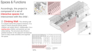 Accordingly, the project is
composed of a set of
interactive spaces that
interconnect with the child :
2. Climbing Wall: The climbing wall
is a sloped wall at the project’s entrance. It is
used to induce physical activity where
children can easily climb it. Additionally, it is a
seating area children and parents can use
while waiting. The structure also throws a
gridded shadow on the adjacent recreational
room to help create activities and organize
the space.
Spaces & Functions
 