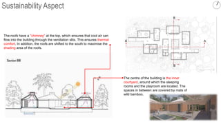 B
B
The roofs have a "chimney" at the top, which ensures that cool air can
flow into the building through the ventilation slits. This ensures thermal
comfort. In addition, the roofs are shifted to the south to maximise the
shading area of the roofs.
A A
The centre of the building is the inner
courtyard, around which the sleeping
rooms and the playroom are located. The
spaces in between are covered by mats of
wild bamboo.
Sustainability Aspect
 