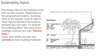 The design idea for this building arose
from on-site analysis. Depending on
the geographical location, buildings
close to the equator must be able to
resist high temperature fluctuations
between day and night. To achieve
this buffering effect, the mass of the
buildings must be very high "thermal
mass " .
That's why mainly use clay and
concrete as main building materials.
Pitched roofs were used to collect rainwater
Sustainability Aspect
 