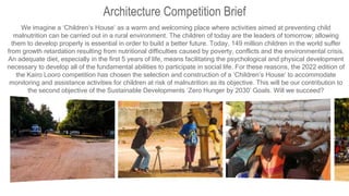 Architecture Competition Brief
We imagine a ‘Children’s House’ as a warm and welcoming place where activities aimed at preventing child
malnutrition can be carried out in a rural environment. The children of today are the leaders of tomorrow; allowing
them to develop properly is essential in order to build a better future. Today, 149 million children in the world suffer
from growth retardation resulting from nutritional difficulties caused by poverty, conflicts and the environmental crisis.
An adequate diet, especially in the first 5 years of life, means facilitating the psychological and physical development
necessary to develop all of the fundamental abilities to participate in social life. For these reasons, the 2022 edition of
the Kairo Looro competition has chosen the selection and construction of a ‘Children’s House’ to accommodate
monitoring and assistance activities for children at risk of malnutrition as its objective. This will be our contribution to
the second objective of the Sustainable Developments ‘Zero Hunger by 2030’ Goals. Will we succeed?
 