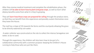 After they receive medical treatment and complete the rehabilitation phase, the
children will be able to learn how to plant and grow crops, as well as learn what
dietary benefits come from what it is they’re growing.
They will learn how those crops are prepared for selling through the produce store,
so that they can benefit from this experience and possibly sustain themselves once
they leave the House.
The roof has a slope of 2% towards the farms and the courtyards allowing the grass
to be directly watered by rain water.
A water collector was constructed on the site to collect the intense Senegalese rain
water, to be re-used.
Through this experience, the children will also learn how to be part of a
collaborative community with a common purpose: keeping the Children’s House
running to help those who are just like them.
 