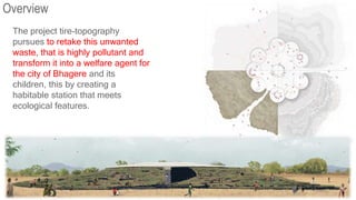 Overview
The project tire-topography
pursues to retake this unwanted
waste, that is highly pollutant and
transform it into a welfare agent for
the city of Bhagere and its
children, this by creating a
habitable station that meets
ecological features.
 