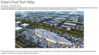 Dubai’s Food Tech Valley
This case was chosen because it is regional, located in one of the countries of the Arab world, Dubai, and it is about a new food technology project that aims to triple food production in the United
Arab Emirates and position it as a global destination for this industry. It is a home for innovation, a centre for food logistics, and areas for vertical farming.
Architects: TECOM Group.
The project features a food innovation centre that has been designed to resemble a head of wheat and will incorporate laboratories,
research centres and prototype agricultural systems.
 