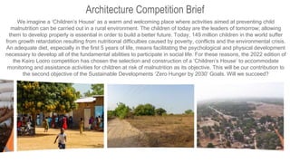 Architecture Competition Brief
We imagine a ‘Children’s House’ as a warm and welcoming place where activities aimed at preventing child
malnutrition can be carried out in a rural environment. The children of today are the leaders of tomorrow; allowing
them to develop properly is essential in order to build a better future. Today, 149 million children in the world suffer
from growth retardation resulting from nutritional difficulties caused by poverty, conflicts and the environmental crisis.
An adequate diet, especially in the first 5 years of life, means facilitating the psychological and physical development
necessary to develop all of the fundamental abilities to participate in social life. For these reasons, the 2022 edition of
the Kairo Looro competition has chosen the selection and construction of a ‘Children’s House’ to accommodate
monitoring and assistance activities for children at risk of malnutrition as its objective. This will be our contribution to
the second objective of the Sustainable Developments ‘Zero Hunger by 2030’ Goals. Will we succeed?
 