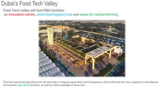 Food Tech Valley will host R&D facilities :
an innovation centre, smart food logistics hub and areas for vertical farming.
This tech-advanced agriculture hub will also help in shaping aquaculture and hydroponics, which will boost the city’s capacity to manufacture
home-grown agricultural produce, as well as reduce wastage of resources.
Dubai’s Food Tech Valley
 