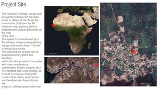 The ‘Children’s House’ will be built
on a plot positioned on the road
leads to village of Diarifa (to the
north of the plot) from the N6
national route, passing behind
Baghere and close to Bakidioto (to
the east
of the plot).
The space is characterised by a
flat surface, mainly surrounded by
mango and acacia trees. The soil
is ferruginous-sandy.
The architectural project can be
positioned at any point and
direction
within the plot, provided it complies
with the characteristics
(dimensions, height, volume, etc.)
Th indicated plot is not binding, as
it could be changed during the
construction phase, participants
are therefore also free to locate
the
project in different plots within the
Project Site
 