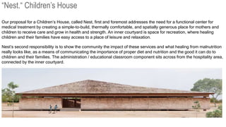 Our proposal for a Children’s House, called Nest, first and foremost addresses the need for a functional center for
medical treatment by creating a simple-to-build, thermally comfortable, and spatially generous place for mothers and
children to receive care and grow in health and strength. An inner courtyard is space for recreation, where healing
children and their families have easy access to a place of leisure and relaxation.
Nest’s second responsibility is to show the community the impact of these services and what healing from malnutrition
really looks like, as a means of communicating the importance of proper diet and nutrition and the good it can do to
children and their families. The administration / educational classroom component sits across from the hospitality area,
connected by the inner courtyard.
“Nest.“ Children’s House
 
