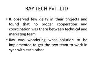 RAY TECH PVT. LTD
• It observed few delay in their projects and
found that no proper cooperation and
coordination was there between technical and
marketing team.
• Ray was wondering what solution to be
implemented to get the two team to work in
sync with each other.
 