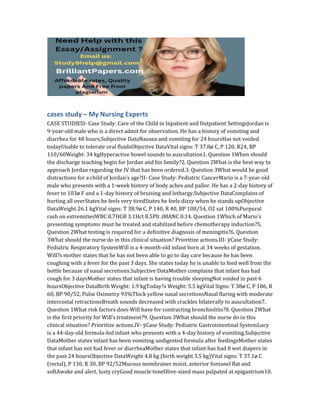 cases study – My Nursing Experts
CASE STUDIESI- Case Study: Care of the Child in Inpatient and Outpatient SettingsJordan is
9-year-old male who is a direct admit for observation. He has a history of vomiting and
diarrhea for 48 hours.Subjective DataNausea and vomiting for 24 hoursHas not voided
todayUnable to tolerate oral fluidsObjective DataVital signs: T 37.8ø C, P 120, R24, BP
110/60Weight: 34 kgHyperactive bowel sounds to auscultation1. Question 1When should
the discharge teaching begin for Jordan and his family?2. Question 2What is the best way to
approach Jordan regarding the IV that has been ordered.3. Question 3What would be good
distractions for a child of Jordan’s age?II- Case Study: Pediatric CancerMario is a 7-year-old
male who presents with a 1-week history of body aches and pallor. He has a 2-day history of
fever to 103ø F and a 1-day history of bruising and lethargy.Subjective DataComplains of
hurting all overStates he feels very tiredStates he feels dizzy when he stands upObjective
DataWeight 26.1 kgVital signs: T 38.9ø C, P 140, R 40, BP 108/54, O2 sat 100%Purpural
rash on extremitiesWBC 0.7HGB 3.1Hct 8.5Plt .08ANC 0.14. Question 1Which of Mario’s
presenting symptoms must be treated and stabilized before chemotherapy induction?5.
Question 2What testing is required for a definitive diagnosis of meningitis?6. Question
3What should the nurse do in this clinical situation? Prioritize actions.III- ÿCase Study:
Pediatric Respiratory SystemWill is a 4-month-old infant born at 34 weeks of gestation.
Will?s mother states that he has not been able to go to day care because he has been
coughing with a fever for the past 3 days. She states today he is unable to feed well from the
bottle because of nasal secretions.Subjective DataMother complains that infant has had
cough for 3 daysMother states that infant is having trouble sleepingNot voided in past 6
hoursObjective DataBirth Weight: 1.9 kgToday?s Weight: 5.5 kgVital Signs: T 38ø C, P 186, R
60, BP 90/52, Pulse Oximetry 93%Thick yellow nasal secretionsNasal flaring with moderate
intercostal retractionsBreath sounds decreased with crackles bilaterally to auscultation7.
Question 1What risk factors does Will have for contracting bronchiolitis?8. Question 2What
is the first priority for Will’s treatment?9. Question 3What should the nurse do in this
clinical situation? Prioritize actions.IV- ÿCase Study: Pediatric Gastrointestinal SystemLucy
is a 44-day-old formula-fed infant who presents with a 4-day history of vomiting.Subjective
DataMother states infant has been vomiting undigested formula after feedingsMother states
that infant has not had fever or diarrheaMother states that infant has had 8 wet diapers in
the past 24 hoursObjective DataWeight 4.8 kg (birth weight 3.5 kg)Vital signs: T 37.1ø C
(rectal), P 130, R 30, BP 92/52Mucous membranes moist, anterior fontanel flat and
softAwake and alert, lusty cryGood muscle toneOlive-sized mass palpated at epigastrium10.
 