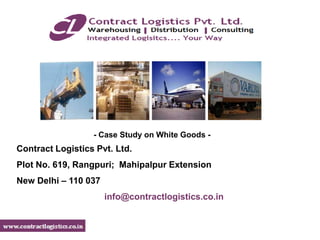 - Case Study on White Goods -
Contract Logistics Pvt. Ltd.
Plot No. 619, Rangpuri; Mahipalpur Extension
New Delhi – 110 037
                      info@contractlogistics.co.in
 
