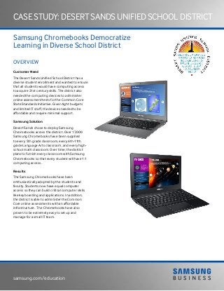 samsung.com/education
Case Study: desert sands unified school district
Samsung Chromebooks Democratize
Learning in Diverse School District
OVERVIEW
Customer Need
The Desert Sands Unified School District has a
diverse student enrollment and wanted to ensure
that all students would have computing access
to acquire 21st century skills. The district also
needed the computing devices to administer
online assessment tests for the Common Core
State Standards Initiative. Given tight budgets
and limited IT staff, the devices needed to be
affordable and require minimal support.
Samsung Solution
Desert Sands chose to deploy Samsung
Chromebooks across the district. Over 17,000
Samsung Chromebooks have been supplied
to every 5th grade classroom, every 6th-11th
grade Language Arts classroom, and every high-
school math classroom. Over time, the district
plans to furnish every classroom with Samsung
Chromebooks so that every student will have 1:1
computing access.
Results
The Samsung Chromebooks have been
enthusiastically adopted by the students and
faculty. Students now have equal computer
access so they can build critical computer skills
like keyboarding and applications. In addition,
the district is able to administer the Common
Core online assessments with an affordable
infrastructure. The Chromebooks have also
proven to be extremely easy to set up and
manage for a small IT team.
 