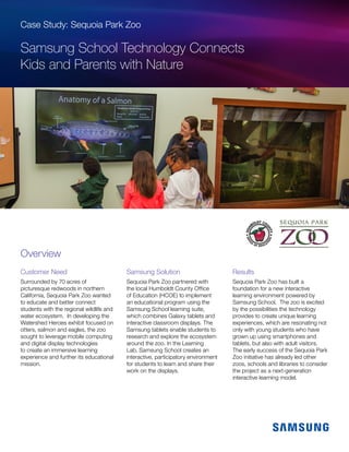 Case Study: Sequoia Park Zoo
Samsung School Technology Connects
Kids and Parents with Nature
Customer Need
Surrounded by 70 acres of
picturesque redwoods in northern
California, Sequoia Park Zoo wanted
to educate and better connect
students with the regional wildlife and
water ecosystem. In developing the
Watershed Heroes exhibit focused on
otters, salmon and eagles, the zoo
sought to leverage mobile computing
and digital display technologies
to create an immersive learning
experience and further its educational
mission.
Samsung Solution
Sequoia Park Zoo partnered with
the local Humboldt County Office
of Education (HCOE) to implement
an educational program using the
Samsung School learning suite,
which combines Galaxy tablets and
interactive classroom displays. The
Samsung tablets enable students to
research and explore the ecosystem
around the zoo. In the Learning
Lab, Samsung School creates an
interactive, participatory environment
for students to learn and share their
work on the displays.
Results
Sequoia Park Zoo has built a
foundation for a new interactive
learning environment powered by
Samsung School. The zoo is excited
by the possibilities the technology
provides to create unique learning
experiences, which are resonating not
only with young students who have
grown up using smartphones and
tablets, but also with adult visitors.
The early success of the Sequoia Park
Zoo initiative has already led other
zoos, schools and libraries to consider
the project as a next-generation
interactive learning model.
Overview
 