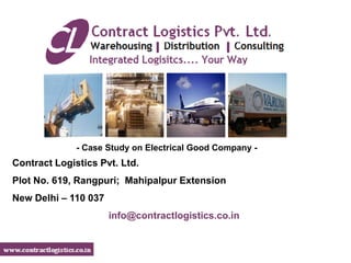 - Case Study on Electrical Good Company -
Contract Logistics Pvt. Ltd.
Plot No. 619, Rangpuri; Mahipalpur Extension
New Delhi – 110 037
                      info@contractlogistics.co.in
 