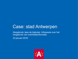 Case: stad Antwerpen
Hergebruik: lees de bijsluiter. Infosessie over het
hergebruik van overheidsinformatie
23 januari 2018
 