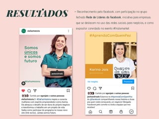 RESULTADOS - Reconhecimento pelo Facebook, com participação no grupo
fechado Rede de Líderes do Facebook, iniciativa para empresas
que se destacam no uso das redes sociais para negócios, e como
expositor convidado no evento #Instamarket.
 