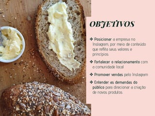 OBJETIVOS
✤ Posicionar a empresa no
Instagram, por meio de conteúdo
que reﬂita seus valores e
princípios
✤ Fortalecer o relacionamento com
a comunidade local
✤ Promover vendas pelo Instagram
✤ Entender as demandas do
público para direcionar a criação
de novos produtos
 